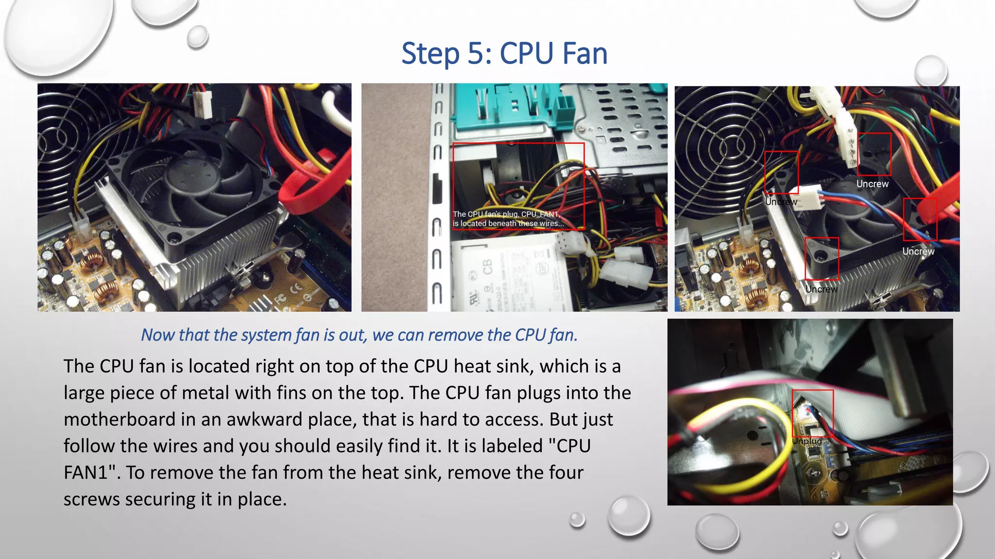 Step 5: CPU Fan
Now that the system fan is out, we can remove the CPU fan.
The CPU fan is located right on top of the CPU heat sink, which is a
large piece of metal with fins on the top. The CPU fan plugs into the
motherboard in an awkward place, that is hard to access. But just
follow the wires and you should easily find it. It is labeled "CPU
FAN1". To remove the fan from the heat sink, remove the four
screws securing it in place.
 