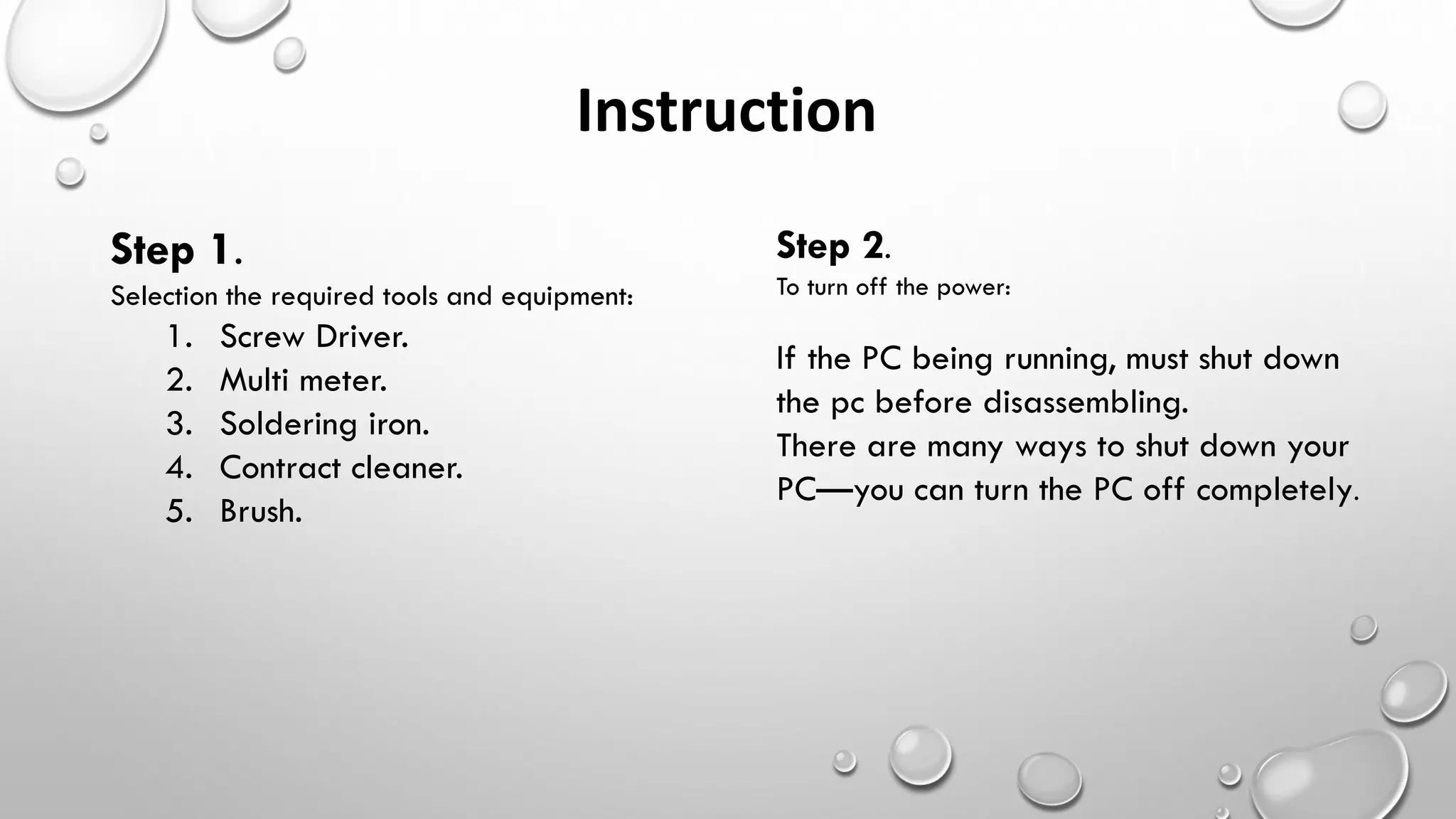 Step 1.
Selection the required tools and equipment:
1. Screw Driver.
2. Multi meter.
3. Soldering iron.
4. Contract cleaner.
5. Brush.
Instruction
Step 2.
To turn off the power:
If the PC being running, must shut down
the pc before disassembling.
There are many ways to shut down your
PC—you can turn the PC off completely.
 