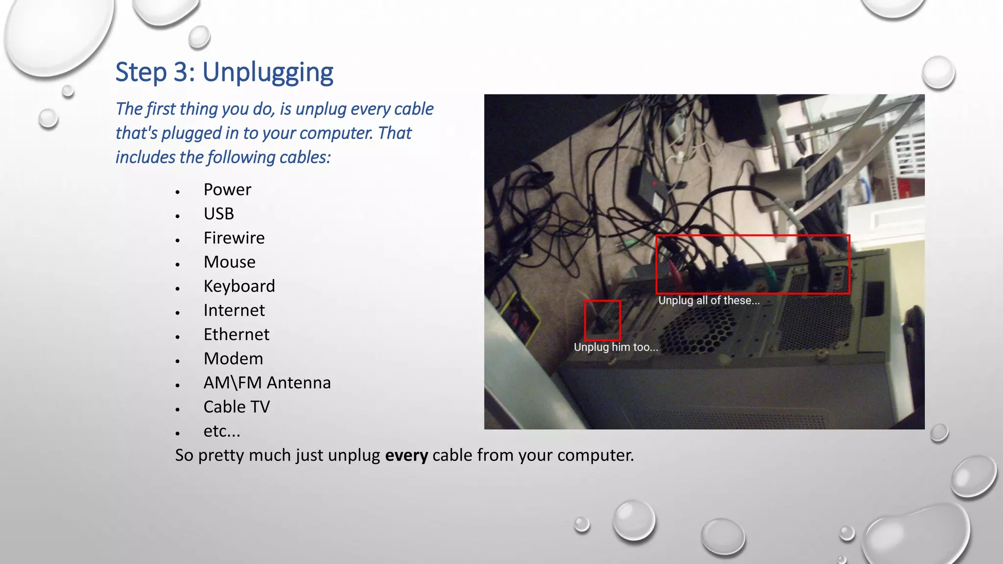 Step 3: Unplugging
The first thing you do, is unplug every cable
that's plugged in to your computer. That
includes the following cables:
 Power
 USB
 Firewire
 Mouse
 Keyboard
 Internet
 Ethernet
 Modem
 AMFM Antenna
 Cable TV
 etc...
So pretty much just unplug every cable from your computer.
 