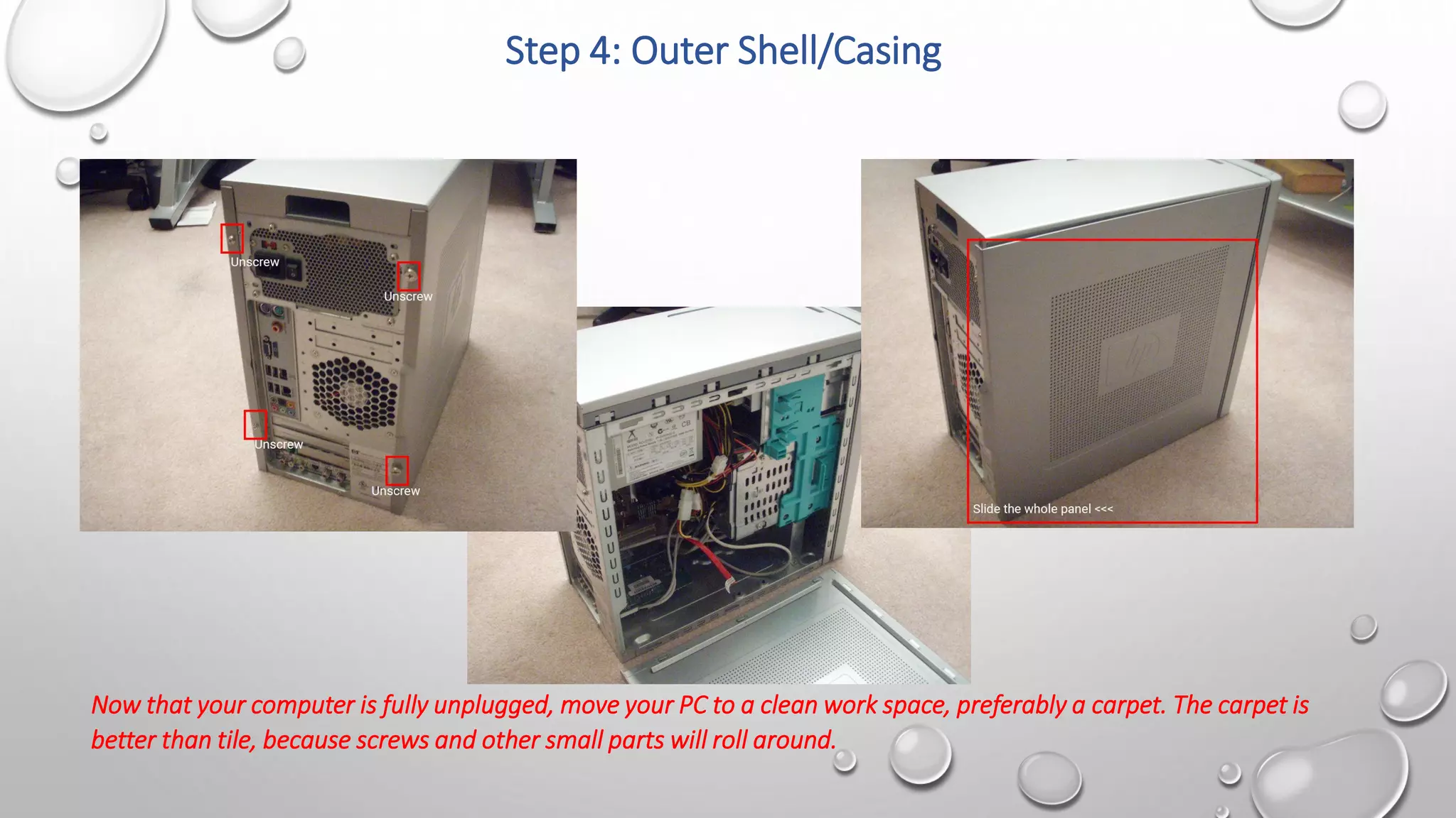 Step 4: Outer Shell/Casing
Now that your computer is fully unplugged, move your PC to a clean work space, preferably a carpet. The carpet is
better than tile, because screws and other small parts will roll around.
 