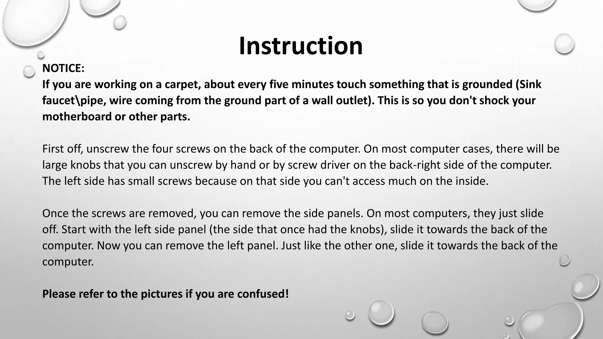 NOTICE:
If you are working on a carpet, about every five minutes touch something that is grounded (Sink
faucetpipe, wire coming from the ground part of a wall outlet). This is so you don't shock your
motherboard or other parts.
First off, unscrew the four screws on the back of the computer. On most computer cases, there will be
large knobs that you can unscrew by hand or by screw driver on the back-right side of the computer.
The left side has small screws because on that side you can't access much on the inside.
Once the screws are removed, you can remove the side panels. On most computers, they just slide
off. Start with the left side panel (the side that once had the knobs), slide it towards the back of the
computer. Now you can remove the left panel. Just like the other one, slide it towards the back of the
computer.
Please refer to the pictures if you are confused!
Instruction
 