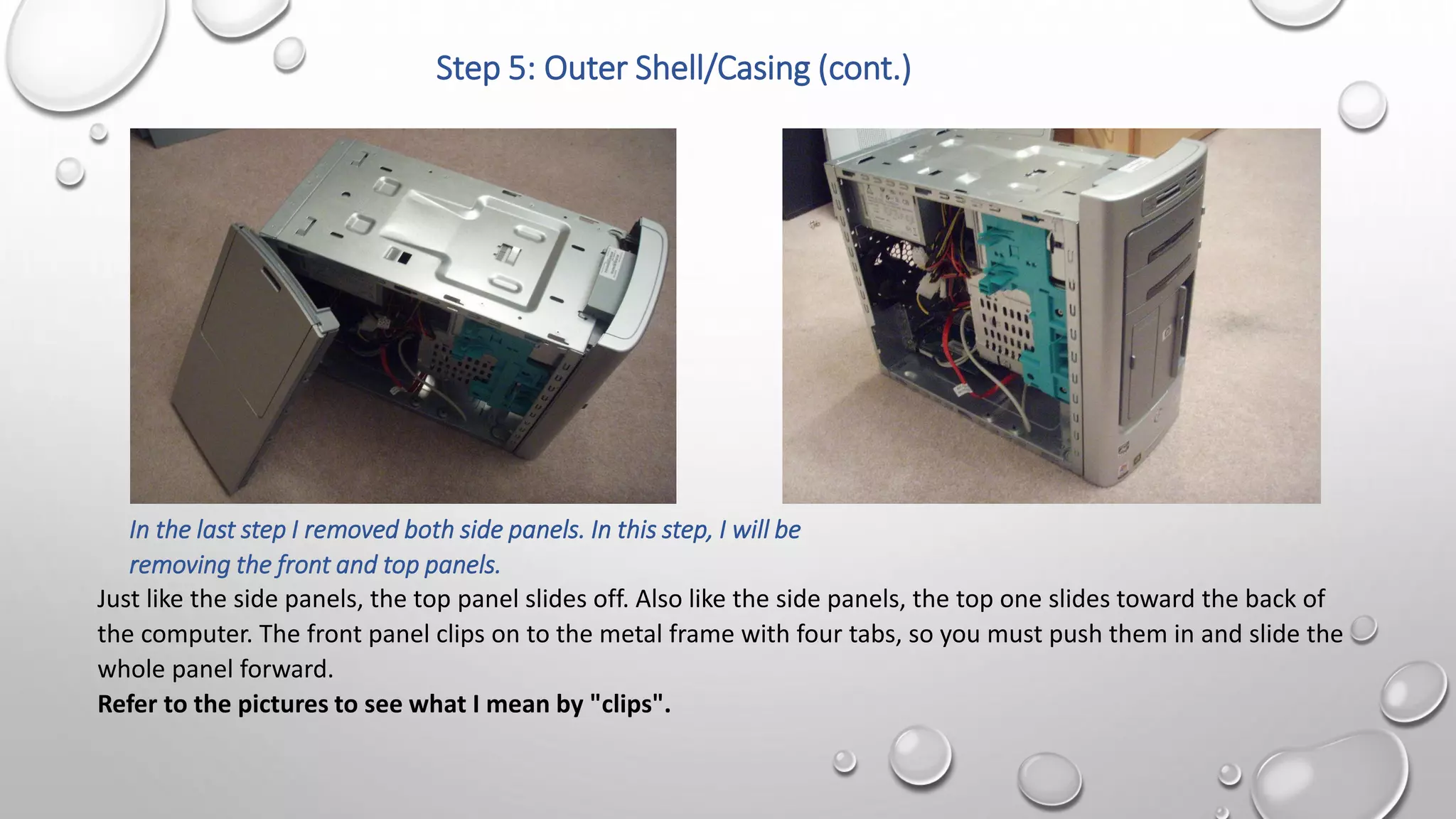 Step 5: Outer Shell/Casing (cont.)
In the last step I removed both side panels. In this step, I will be
removing the front and top panels.
Just like the side panels, the top panel slides off. Also like the side panels, the top one slides toward the back of
the computer. The front panel clips on to the metal frame with four tabs, so you must push them in and slide the
whole panel forward.
Refer to the pictures to see what I mean by "clips".
 