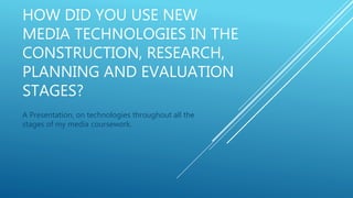 HOW DID YOU USE NEW
MEDIA TECHNOLOGIES IN THE
CONSTRUCTION, RESEARCH,
PLANNING AND EVALUATION
STAGES?
A Presentation, on technologies throughout all the
stages of my media coursework.
 