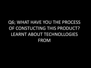 Q6; WHAT HAVE YOU THE PROCESS
OF CONSTUCTING THIS PRODUCT?
LEARNT ABOUT TECHNOLLOGIES
FROM
 