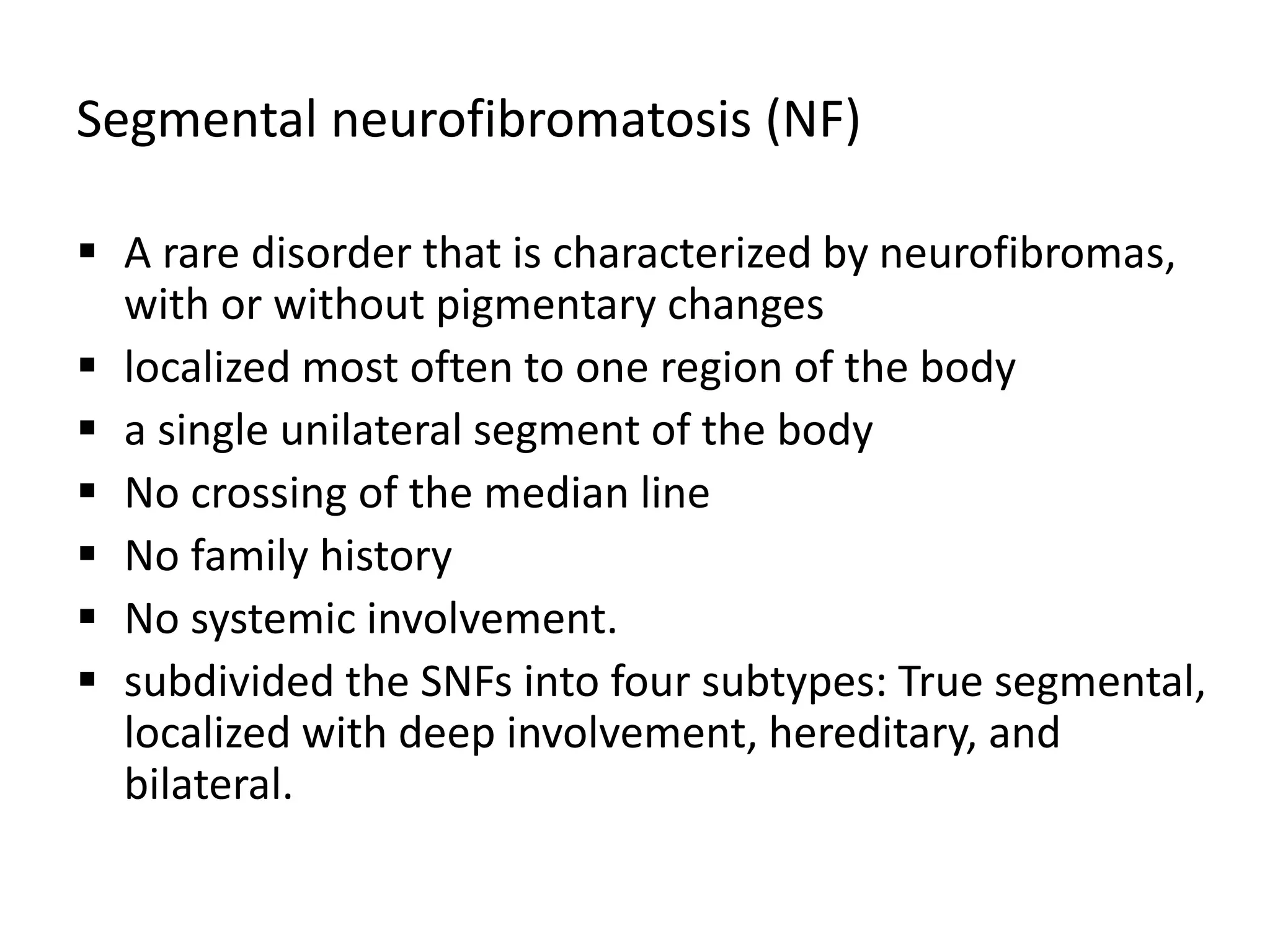 Segmental neurofibromatosis (NF)
 A rare disorder that is characterized by neurofibromas,
with or without pigmentary changes
 localized most often to one region of the body
 a single unilateral segment of the body
 No crossing of the median line
 No family history
 No systemic involvement.
 subdivided the SNFs into four subtypes: True segmental,
localized with deep involvement, hereditary, and
bilateral.
 