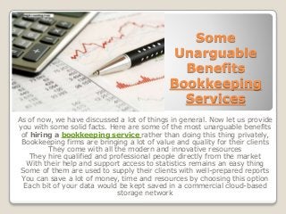 Some
Unarguable
Benefits
Bookkeeping
Services
As of now, we have discussed a lot of things in general. Now let us provide
you with some solid facts. Here are some of the most unarguable benefits
of hiring a bookkeeping service rather than doing this thing privately,
Bookkeeping firms are bringing a lot of value and quality for their clients
They come with all the modern and innovative resources
They hire qualified and professional people directly from the market
With their help and support access to statistics remains an easy thing
Some of them are used to supply their clients with well-prepared reports
You can save a lot of money, time and resources by choosing this option
Each bit of your data would be kept saved in a commercial cloud-based
storage network
 
