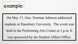 example:
On May 17, Gen. Norman Johnson addressed
students at Stansbury University. The event was
held in the Performing Arts Center at 3 p.m. It
was sponsored by the Student Affairs Office.
 