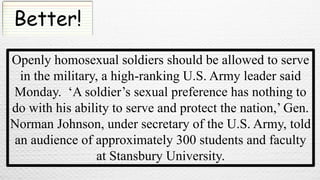 Better!
Openly homosexual soldiers should be allowed to serve
in the military, a high-ranking U.S. Army leader said
Monday. ‘A soldier’s sexual preference has nothing to
do with his ability to serve and protect the nation,’ Gen.
Norman Johnson, under secretary of the U.S. Army, told
an audience of approximately 300 students and faculty
at Stansbury University.
 