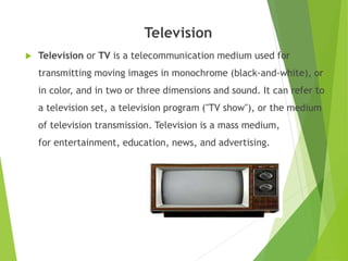 Television
 Television or TV is a telecommunication medium used for
transmitting moving images in monochrome (black-and-white), or
in color, and in two or three dimensions and sound. It can refer to
a television set, a television program ("TV show"), or the medium
of television transmission. Television is a mass medium,
for entertainment, education, news, and advertising.
 