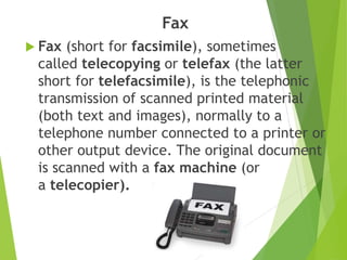 Fax
 Fax (short for facsimile), sometimes
called telecopying or telefax (the latter
short for telefacsimile), is the telephonic
transmission of scanned printed material
(both text and images), normally to a
telephone number connected to a printer or
other output device. The original document
is scanned with a fax machine (or
a telecopier).
 