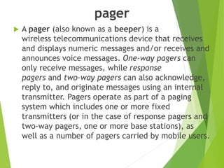 pager
 A pager (also known as a beeper) is a
wireless telecommunications device that receives
and displays numeric messages and/or receives and
announces voice messages. One-way pagers can
only receive messages, while response
pagers and two-way pagers can also acknowledge,
reply to, and originate messages using an internal
transmitter. Pagers operate as part of a paging
system which includes one or more fixed
transmitters (or in the case of response pagers and
two-way pagers, one or more base stations), as
well as a number of pagers carried by mobile users.
 