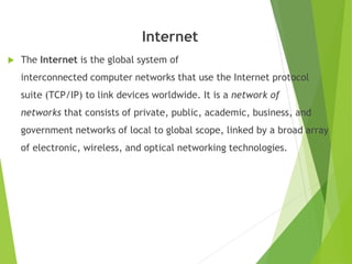 Internet
 The Internet is the global system of
interconnected computer networks that use the Internet protocol
suite (TCP/IP) to link devices worldwide. It is a network of
networks that consists of private, public, academic, business, and
government networks of local to global scope, linked by a broad array
of electronic, wireless, and optical networking technologies.
 