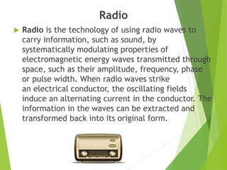 Radio
 Radio is the technology of using radio waves to
carry information, such as sound, by
systematically modulating properties of
electromagnetic energy waves transmitted through
space, such as their amplitude, frequency, phase
or pulse width. When radio waves strike
an electrical conductor, the oscillating fields
induce an alternating current in the conductor. The
information in the waves can be extracted and
transformed back into its original form.
 