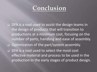 Conclusion
 DFA is a tool used to assist the design teams in
the design of products that will transition to
productions at a minimum cost, focusing on the
number of parts, handling and ease of assembly.
 Optimization of the part/system assembly.
 DFA is a tool used to select the most cost
effective material and process to be used in the
production in the early stages of product design.
 