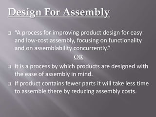 Design For Assembly
 “A process for improving product design for easy
and low-cost assembly, focusing on functionality
and on assemblability concurrently.“
OR
 It is a process by which products are designed with
the ease of assembly in mind.
 If product contains fewer parts it will take less time
to assemble there by reducing assembly costs.
 