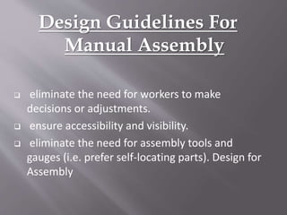 Design Guidelines For
Manual Assembly
 eliminate the need for workers to make
decisions or adjustments.
 ensure accessibility and visibility.
 eliminate the need for assembly tools and
gauges (i.e. prefer self-locating parts). Design for
Assembly
 