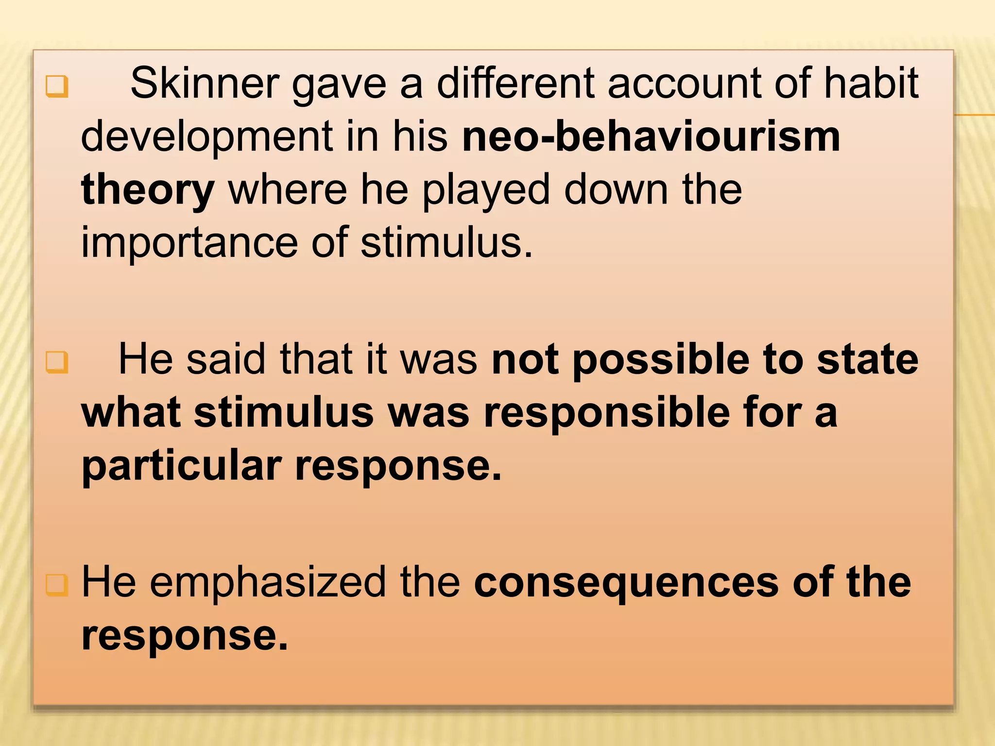  Skinner gave a different account of habit
development in his neo-behaviourism
theory where he played down the
importance of stimulus.
 He said that it was not possible to state
what stimulus was responsible for a
particular response.
 He emphasized the consequences of the
response.
 