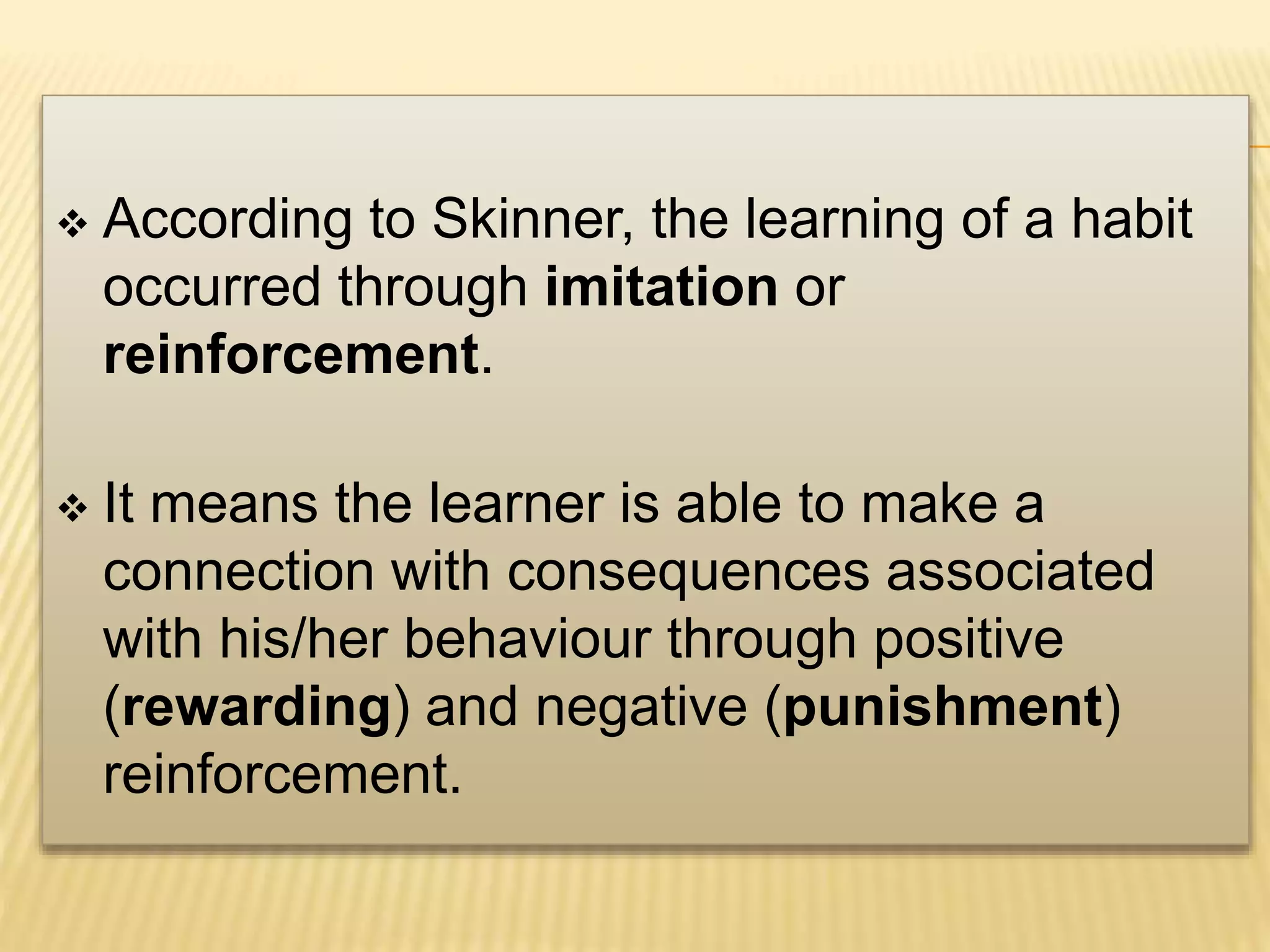  According to Skinner, the learning of a habit
occurred through imitation or
reinforcement.
 It means the learner is able to make a
connection with consequences associated
with his/her behaviour through positive
(rewarding) and negative (punishment)
reinforcement.
 