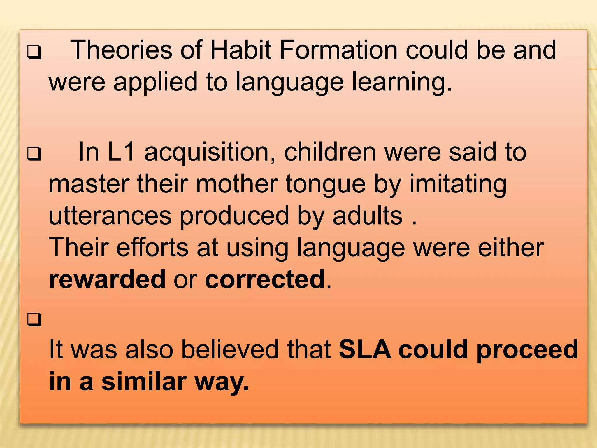  Theories of Habit Formation could be and
were applied to language learning.
 In L1 acquisition, children were said to
master their mother tongue by imitating
utterances produced by adults .
Their efforts at using language were either
rewarded or corrected.

It was also believed that SLA could proceed
in a similar way.
 