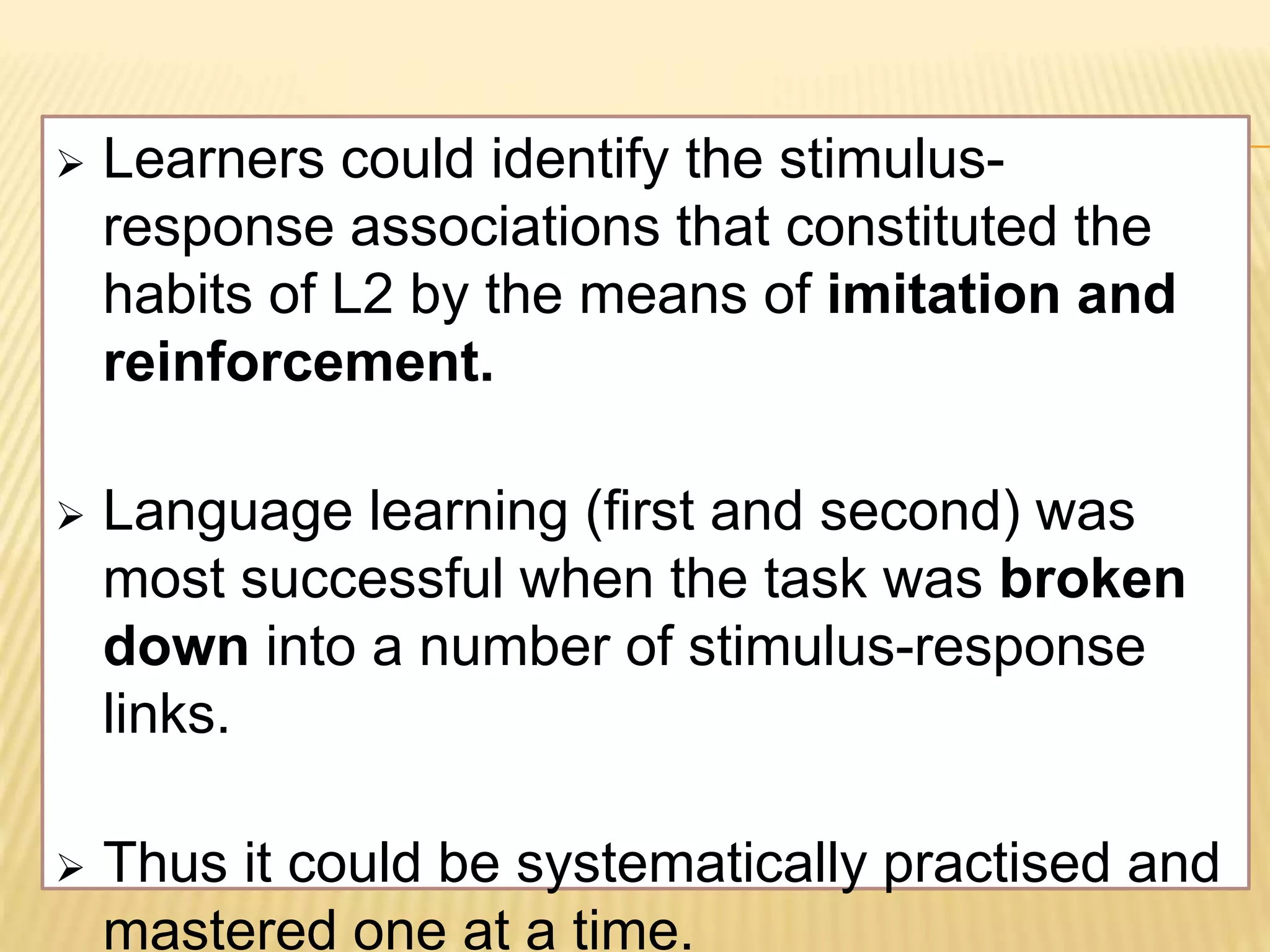  Learners could identify the stimulus-
response associations that constituted the
habits of L2 by the means of imitation and
reinforcement.
 Language learning (first and second) was
most successful when the task was broken
down into a number of stimulus-response
links.
 Thus it could be systematically practised and
mastered one at a time.
 