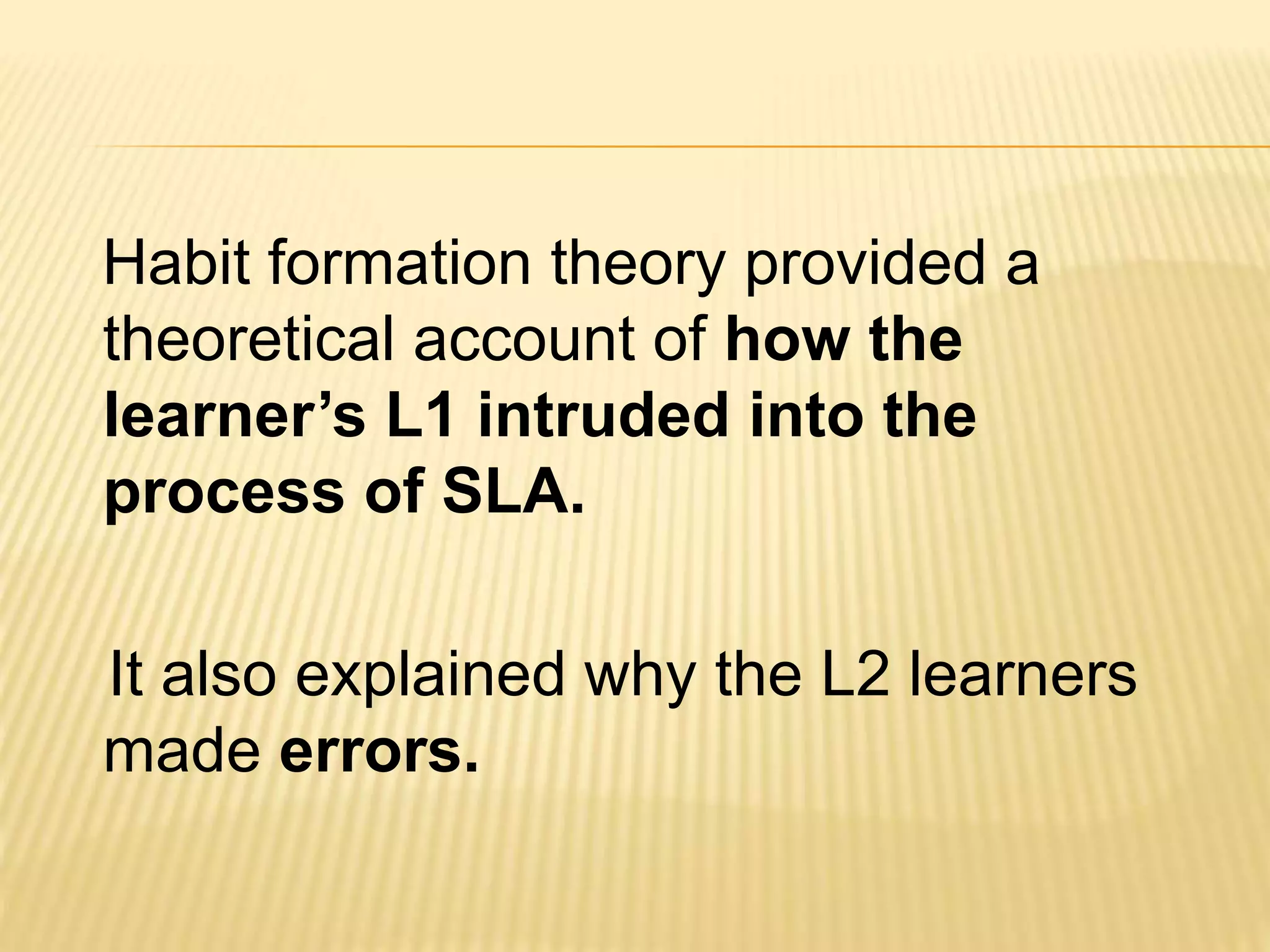 Habit formation theory provided a
theoretical account of how the
learner’s L1 intruded into the
process of SLA.
It also explained why the L2 learners
made errors.
 