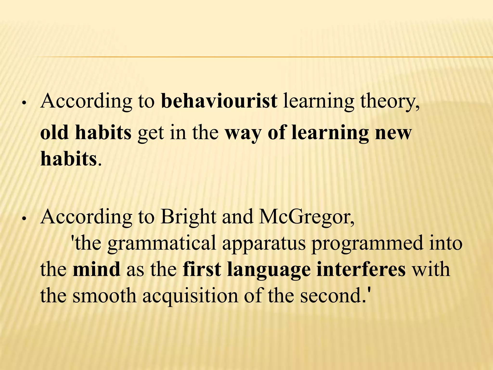 • According to behaviourist learning theory,
old habits get in the way of learning new
habits.
• According to Bright and McGregor,
'the grammatical apparatus programmed into
the mind as the first language interferes with
the smooth acquisition of the second.'
 