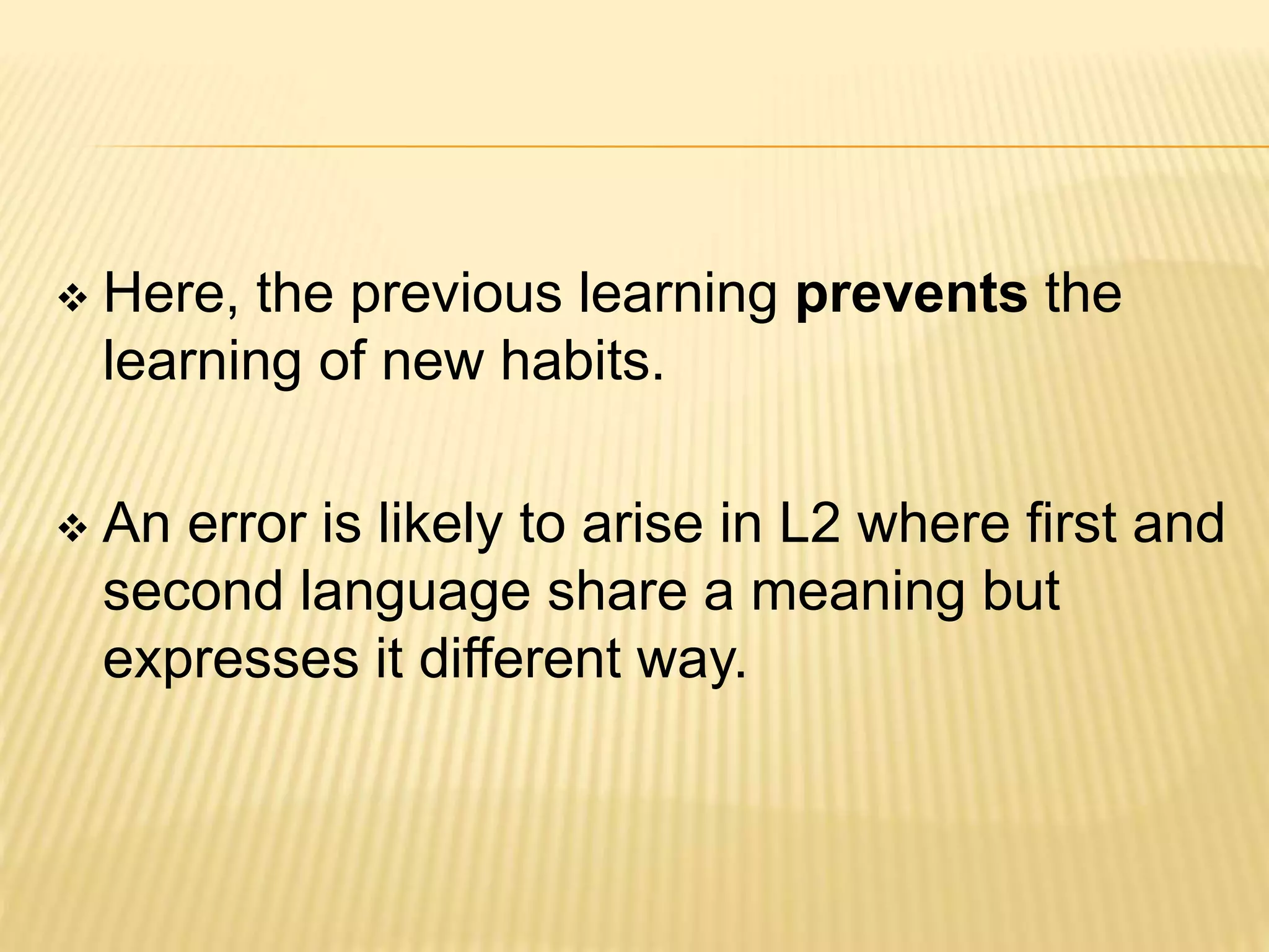  Here, the previous learning prevents the
learning of new habits.
 An error is likely to arise in L2 where first and
second language share a meaning but
expresses it different way.
 