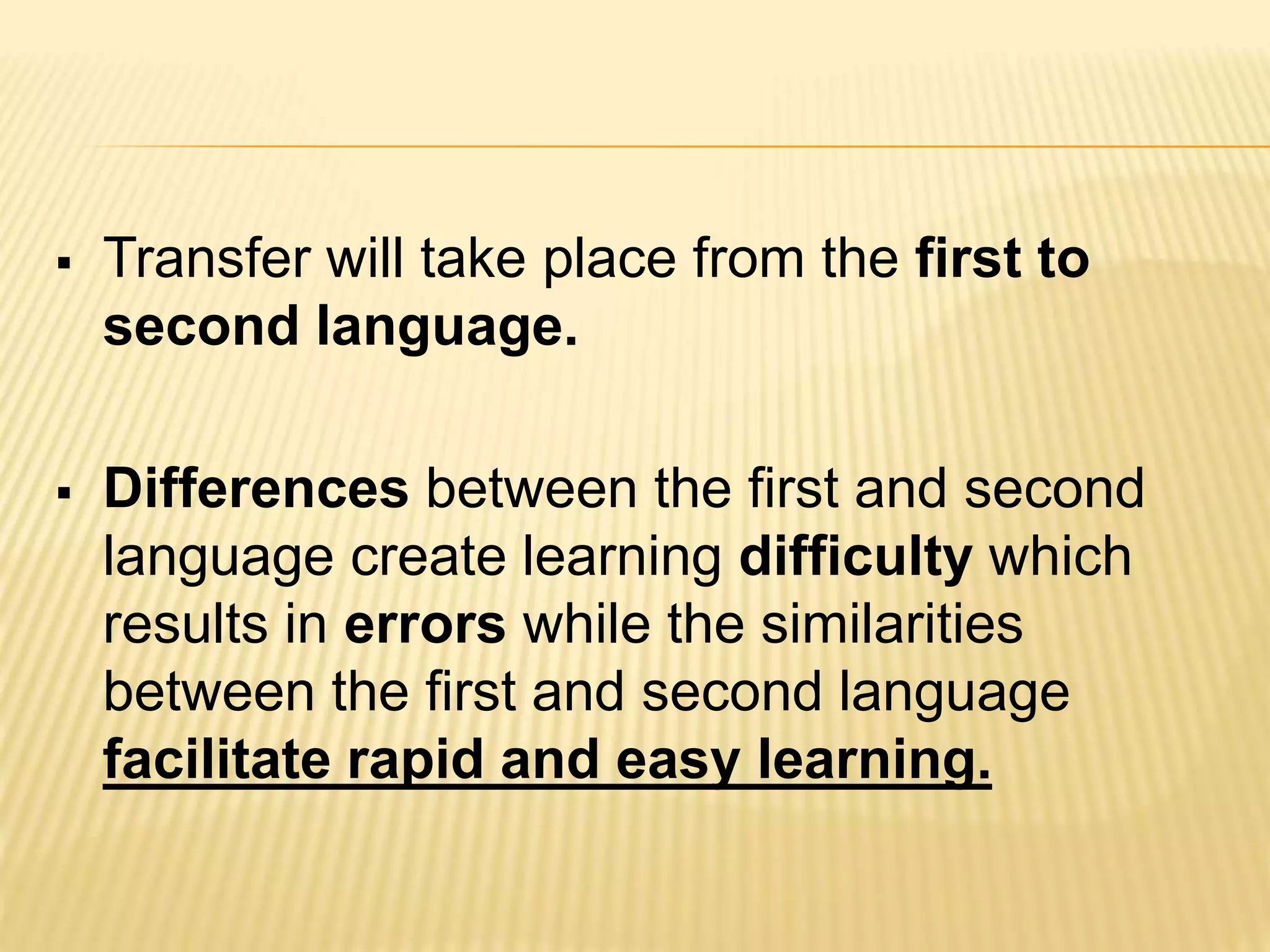  Transfer will take place from the first to
second language.
 Differences between the first and second
language create learning difficulty which
results in errors while the similarities
between the first and second language
facilitate rapid and easy learning.
 