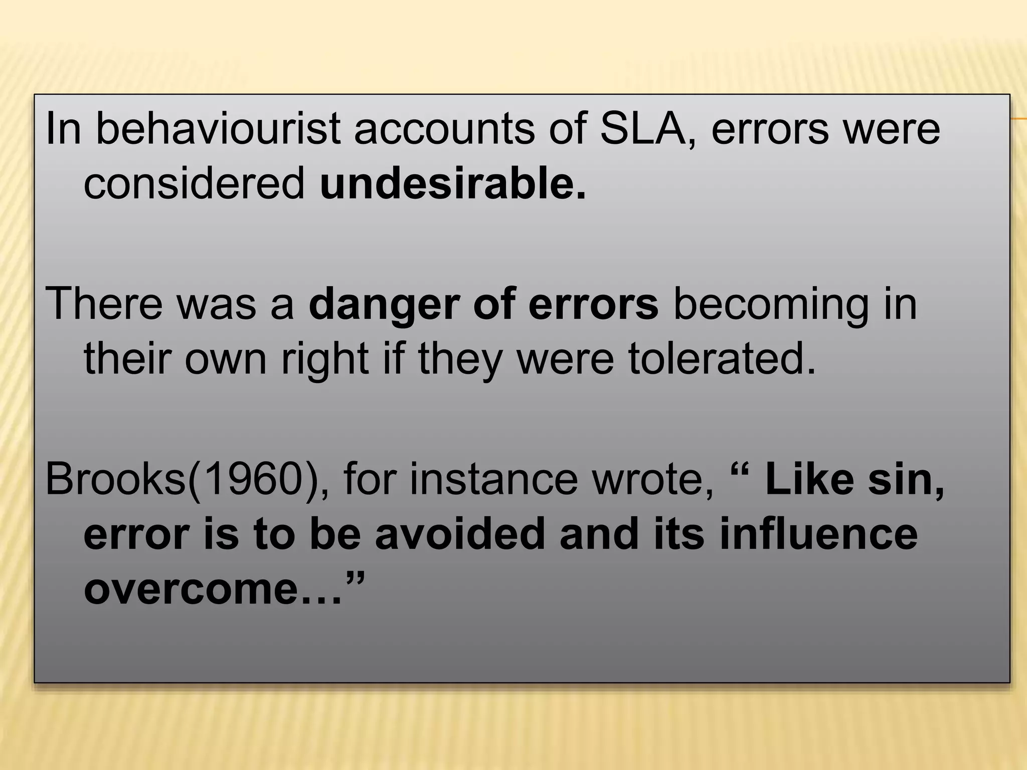 In behaviourist accounts of SLA, errors were
considered undesirable.
There was a danger of errors becoming in
their own right if they were tolerated.
Brooks(1960), for instance wrote, “ Like sin,
error is to be avoided and its influence
overcome…”
 