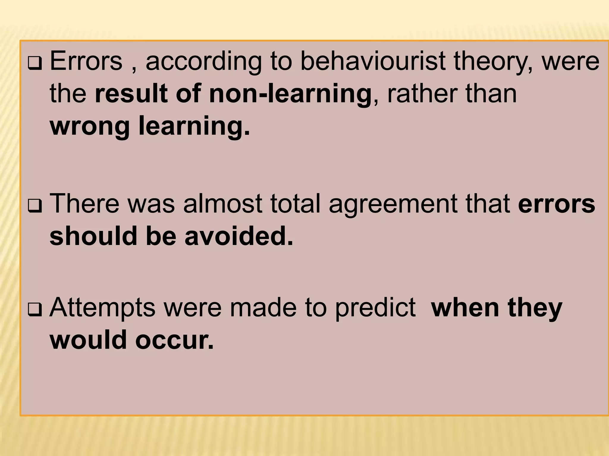  Errors , according to behaviourist theory, were
the result of non-learning, rather than
wrong learning.
 There was almost total agreement that errors
should be avoided.
 Attempts were made to predict when they
would occur.
 