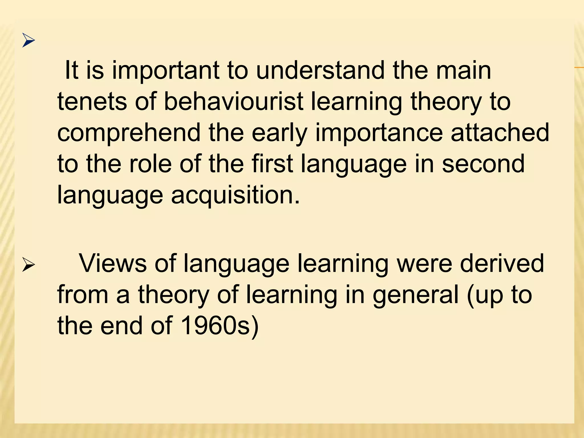 
It is important to understand the main
tenets of behaviourist learning theory to
comprehend the early importance attached
to the role of the first language in second
language acquisition.
 Views of language learning were derived
from a theory of learning in general (up to
the end of 1960s)
 