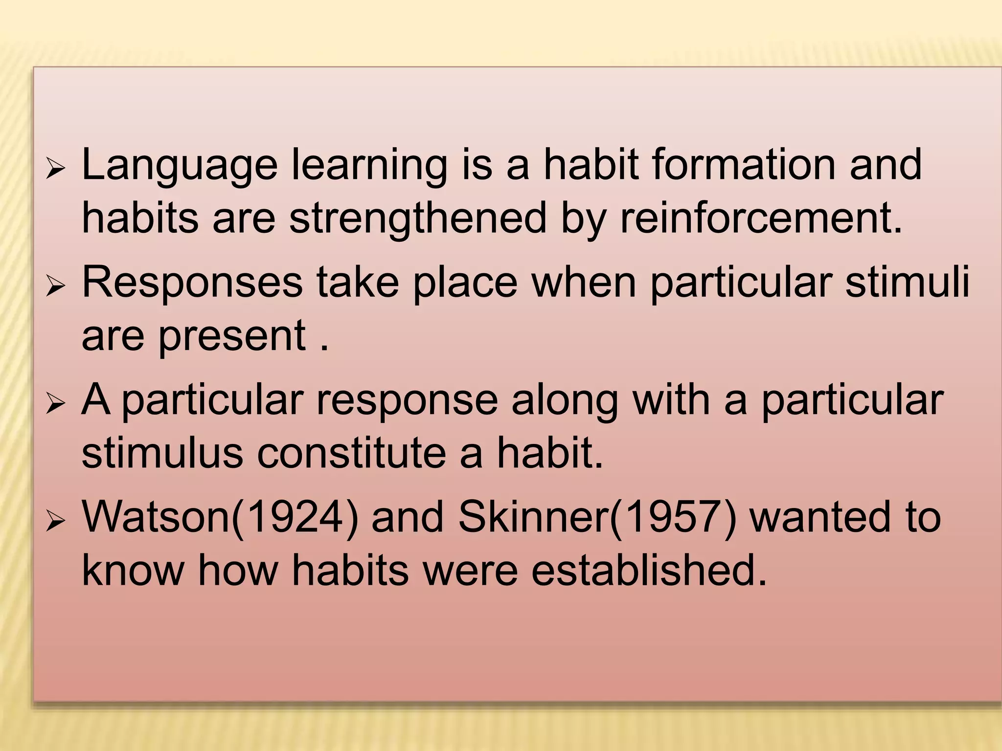  Language learning is a habit formation and
habits are strengthened by reinforcement.
 Responses take place when particular stimuli
are present .
 A particular response along with a particular
stimulus constitute a habit.
 Watson(1924) and Skinner(1957) wanted to
know how habits were established.
 