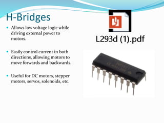 H-Bridges
 Allows low voltage logic while
driving external power to
motors.
 Easily control current in both
directions, allowing motors to
move forwards and backwards.
 Useful for DC motors, stepper
motors, servos, solenoids, etc.
 