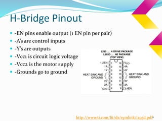H-Bridge Pinout
 -EN pins enable output (1 EN pin per pair)
 -A’s are control inputs
 -Y’s are outputs
 -Vcc1 is circuit logic voltage
 -Vcc2 is the motor supply
 -Grounds go to ground
11http://www.ti.com/lit/ds/symlink/l293d.pdf
 
