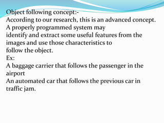 Object following concept:-
According to our research, this is an advanced concept.
A properly programmed system may
identify and extract some useful features from the
images and use those characteristics to
follow the object.
Ex:
A baggage carrier that follows the passenger in the
airport
An automated car that follows the previous car in
traffic jam.
 