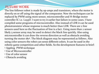 FUTURE WORK
The line follower robot is made by op-amps and transistors, where the motor is
directly on or off using the signal of the comparator. Now the techniques can be
replaced by PWM using more sensor, microcontroller and H-Bridge motor
controller IC i.e. L293D. I want to try it earlier but failure in some cases. I have
compiled some programs of microcontroller. Also instead of LDR it can be used
phototransistor whose response is much better than LDR. There are 2 line
sensors used here so the fluctuation of line is a fact. Using more than 2 sensor
likely 5 sensor array may be used to detect the black line quickly. Also using
microcontroller it can draw the reverse direction as well as obstacle avoiding
turning the motor 180º. The block diagram may be represented as follows. Also
using color sensors the robot can sense different colors. It can be used in the
robotic game competition and other fields. So the development features in brief:
• Appling PWM technique
• Use of Microcontroller
• Use of color sensor
• Obstacle avoiding
 