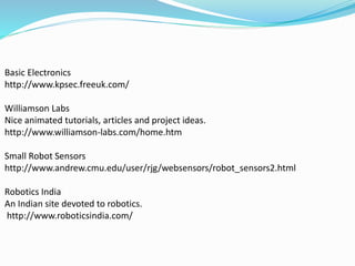 Basic Electronics
http://www.kpsec.freeuk.com/
Williamson Labs
Nice animated tutorials, articles and project ideas.
http://www.williamson-labs.com/home.htm
Small Robot Sensors
http://www.andrew.cmu.edu/user/rjg/websensors/robot_sensors2.html
Robotics India
An Indian site devoted to robotics.
http://www.roboticsindia.com/
 