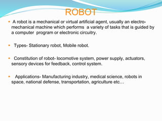 ROBOT
 A robot is a mechanical or virtual artificial agent, usually an electro-
mechanical machine which performs a variety of tasks that is guided by
a computer program or electronic circuitry.
 Types- Stationary robot, Mobile robot.
 Constitution of robot- locomotive system, power supply, actuators,
sensory devices for feedback, control system.
 Applications- Manufacturing industry, medical science, robots in
space, national defense, transportation, agriculture etc…
 