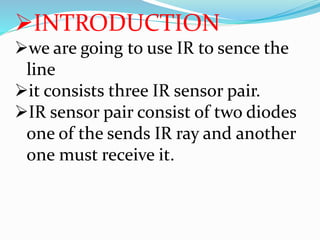 INTRODUCTION
we are going to use IR to sence the
line
it consists three IR sensor pair.
IR sensor pair consist of two diodes
one of the sends IR ray and another
one must receive it.
 