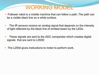  Follower robot is a mobile machine that can follow a path. The path can
be a visible black line on a white surface.
 The IR sensors receive an analog signal that depends on the intensity
of light reflected by the black line of emitted beam by the LEDs.
 These signals are sent to the ADC comparator which creates digital
signals that are sent to L293D
 The L293d gives instructions to motor to perform work.
WORKING MODEL
 