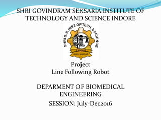 SHRI GOVINDRAM SEKSARIA INSTITUTE OF
TECHNOLOGY AND SCIENCE INDORE
Project
Line Following Robot
DEPARMENT OF BIOMEDICAL
ENGINEERING
SESSION: July-Dec2016
 