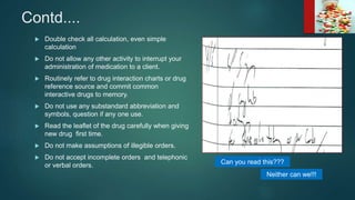 Contd....
 Double check all calculation, even simple
calculation
 Do not allow any other activity to interrupt your
administration of medication to a client.
 Routinely refer to drug interaction charts or drug
reference source and commit common
interactive drugs to memory.
 Do not use any substandard abbreviation and
symbols, question if any one use.
 Read the leaflet of the drug carefully when giving
new drug first time.
 Do not make assumptions of illegible orders.
 Do not accept incomplete orders and telephonic
or verbal orders. Can you read this???
Neither can we!!!
 