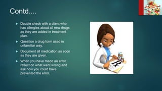 Contd....
 Double check with a client who
has allergies about all new drugs
as they are added in treatment
plan.
 Question a drug form used in
unfamiliar way.
 Document all medication as soon
as they are given.
 When you have made an error
reflect on what went wrong and
ask how you could have
prevented the error.
 