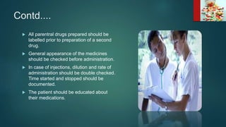 Contd....
 All parentral drugs prepared should be
labelled prior to preparation of a second
drug.
 General appearance of the medicines
should be checked before administration.
 In case of injections, dilution and rate of
administration should be double checked.
Time started and stopped should be
documented.
 The patient should be educated about
their medications.
 