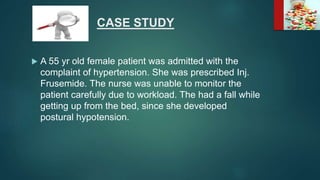 CASE STUDY
 A 55 yr old female patient was admitted with the
complaint of hypertension. She was prescribed Inj.
Frusemide. The nurse was unable to monitor the
patient carefully due to workload. The had a fall while
getting up from the bed, since she developed
postural hypotension.
 