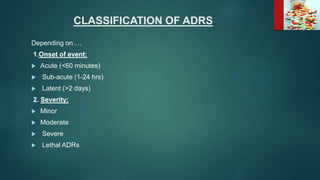 CLASSIFICATION OF ADRS
Depending on….
1.Onset of event:
 Acute (<60 minutes)
 Sub-acute (1-24 hrs)
 Latent (>2 days)
2. Severity:
 Minor
 Moderate
 Severe
 Lethal ADRs
 