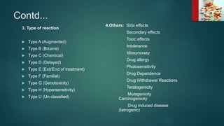 Contd...
3. Type of reaction
 Type A (Augmented)
 Type B (Bizarre)
 Type C (Chemical)
 Type D (Delayed)
 Type E (Exit/End of treatment)
 Type F (Familial)
 Type G (Genotoxicity)
 Type H (Hypersensitivity)
 Type U (Un classified)
4.Others: Side effects
Secondary effects
Toxic effects
Intolerance
Idiosyncrasy
Drug allergy
Photosensitivity
Drug Dependence
Drug Withdrawal Reactions
Teratogenicity
Mutagenicity
Carcinogenicity
Drug induced disease
(Iatrogenic)
 
