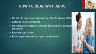 HOW TO DEAL WITH ADRS
 Be alert to even minor changes in patient’s clinical status.
 Listen to minor complaints.
 May reduce the dose or withdraw the drug after consulting the
prescriber.
 Educate your patient.
 Encourage the patient to report immediately.
 