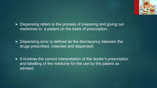  Dispensing refers to the process of preparing and giving out
medicines to a patient on the basis of prescription .
 Dispensing error is defined as the discrepancy between the
drugs prescribed, indented and dispensed.
 It involves the correct interpretation of the doctor’s prescription
and labelling of the medicine for the use by the patient as
advised.
 