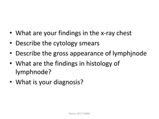 • What are your findings in the x-ray chest
• Describe the cytology smears
• Describe the gross appearance of lymphjnode
• What are the findings in histology of
lymphnode?
• What is your diagnosis?
March-2017-CSBRP
 